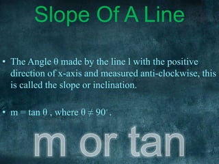 • The Angle θ made by the line l with the positive
direction of x-axis and measured anti-clockwise, this
is called the slope or inclination.
• m = tan θ , where θ ≠ 90◦ .
Slope Of A Line
 