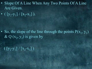 • Slope Of A Line When Any Two Points Of A Line
Are Given.
• ( [y2-y1] / [x2-x1] ).
• So, the slope of the line through the points P(x1, y1)
& Q (x2, y2) is given by
( [y2-y1] / [x2-x1] )
 