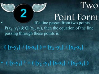 Two
Point Form• If a line passes from two points
P(x1, y1) & Q (x2, y2), then the equation of the line
passing through these points is
( [y-y1] / [x-x1] ) = [y2 -y1] / [x2-x1]
• ( [y-y1] ) = ( [y2 -y1] [x-x1] / [x2-x1] )
2
 