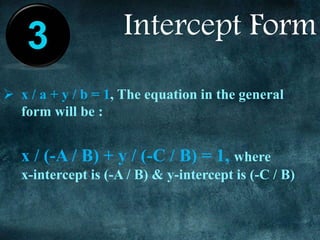 Intercept Form
 x / a + y / b = 1, The equation in the general
form will be :
x / (-A / B) + y / (-C / B) = 1, where
x-intercept is (-A / B) & y-intercept is (-C / B)
3
 