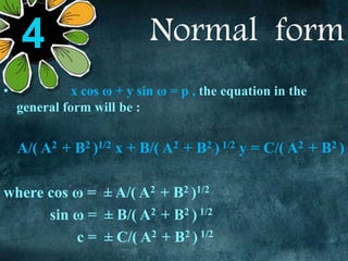 Normal form
• x cos ω + y sin ω = p , the equation in the
general form will be :
A/( A2 + B2 )1/2 x + B/( A2 + B2 ) 1/2 y = C/( A2 + B2 )
where cos ω = ± A/( A2 + B2 )1/2
sin ω = ± B/( A2 + B2 ) 1/2
c = ± C/( A2 + B2 ) 1/2
4
 