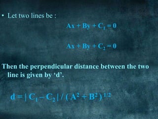 • Let two lines be :
Ax + By + C1 = 0
Ax + By + C2 = 0
Then the perpendicular distance between the two
line is given by ‘d’.
d = | C1 – C2 | / ( A2 + B2 ) 1/2
 