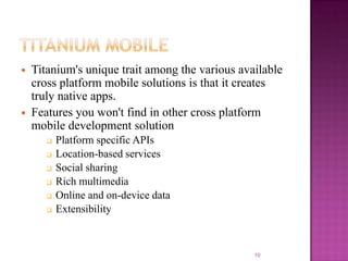 



Titanium's unique trait among the various available
cross platform mobile solutions is that it creates
truly native apps.
Features you won't find in other cross platform
mobile development solution







Platform specific APIs
Location-based services
Social sharing
Rich multimedia
Online and on-device data
Extensibility

10

 