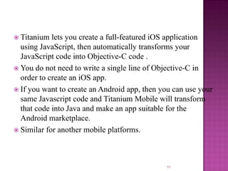  Titanium

lets you create a full-featured iOS application
using JavaScript, then automatically transforms your
JavaScript code into Objective-C code .
 You do not need to write a single line of Objective-C in
order to create an iOS app.
 If you want to create an Android app, then you can use your
same Javascript code and Titanium Mobile will transform
that code into Java and make an app suitable for the
Android marketplace.
 Similar for another mobile platforms.

11

 