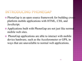  PhoneGap

is an open source framework for building crossplatform mobile applications with HTML, CSS, and
JavaScript.
 Applications built with PhoneGap are not just like normal
mobile web sites.
 PhoneGap applications are able to interact with mobile
device hardware, such as the Accelerometer or GPS, in
ways that are unavailable to normal web applications.

15

 
