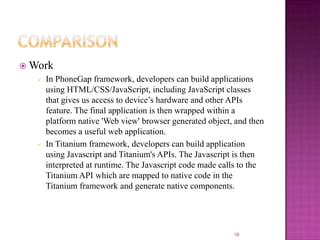  Work




In PhoneGap framework, developers can build applications
using HTML/CSS/JavaScript, including JavaScript classes
that gives us access to device’s hardware and other APIs
feature. The final application is then wrapped within a
platform native 'Web view' browser generated object, and then
becomes a useful web application.
In Titanium framework, developers can build application
using Javascript and Titanium's APIs. The Javascript is then
interpreted at runtime. The Javascript code made calls to the
Titanium API which are mapped to native code in the
Titanium framework and generate native components.

16

 