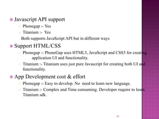  Javascript API

support

Phonegap :- Yes
 Titanium :- Yes
Both supports JavaScript API but in different ways


 Support




Phonegap :- PhoneGap uses HTML5, JavaScript and CSS3 for creating
application UI and functionality.
Titanium :- Titanium uses just pure Javascript for creating both UI and
functionality.

 App



HTML/CSS

Development cost & effort

Phonegap :- Easy to develop. No need to learn new language.
Titanium :- Complex and Time consuming. Developer require to learn
Titanium sdk.

18

 