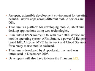 •

•

•

•
•

An open, extensible development environment for creating
beautiful native apps across different mobile devices and
OSs.
Titanium is a platform for developing mobile, tablet and
desktop applications using web technologies.
It includes OPEN source SDK with over 5000 device and
mobile operating system APIs, Studio, a powerful Eclipsebased IdE, Alloy, an MVC framework and Cloud Services
for a ready to use mobile backend.
Titanium is developed by Appcelerator Inc. and was
introduced in December 2008.
Developers will also have to learn the Titanium API.

4

 