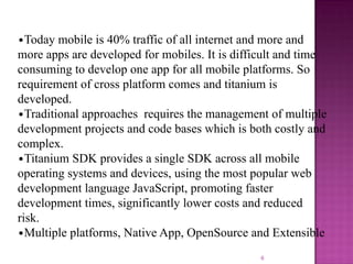 •Today mobile is 40% traffic of all internet and more and
more apps are developed for mobiles. It is difficult and time
consuming to develop one app for all mobile platforms. So
requirement of cross platform comes and titanium is
developed.
•Traditional approaches requires the management of multiple
development projects and code bases which is both costly and
complex.
•Titanium SDK provides a single SDK across all mobile
operating systems and devices, using the most popular web
development language JavaScript, promoting faster
development times, significantly lower costs and reduced
risk.
•Multiple platforms, Native App, OpenSource and Extensible
6

 
