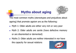 Myths about aging
The most common myths (stereotypes and prejudices about
ageing) that promote ageism are as the following:
 Myth 1: Older adults are either very rich or very poor
 Myth 2: Older adults are senile (have defective memory
or are disoriented or demented)
 Myths 3: Older adults are neither interested in nor have
the capacity for sexual relations
 