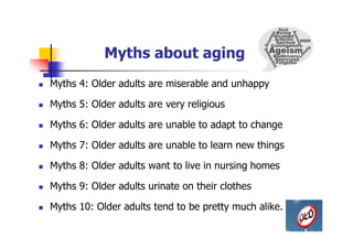 Myths about aging
 Myths 4: Older adults are miserable and unhappy
 Myths 5: Older adults are very religious
 Myths 6: Older adults are unable to adapt to change
 Myths 7: Older adults are unable to learn new things
 Myths 8: Older adults want to live in nursing homes
 Myths 9: Older adults urinate on their clothes
 Myths 10: Older adults tend to be pretty much alike.
 