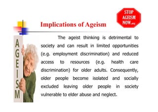 The ageist thinking is detrimental to
society and can result in limited opportunities
(e.g. employment discrimination) and reduced
access to resources (e.g. health care
discrimination) for older adults. Consequently,
older people become isolated and socially
excluded leaving older people in society
vulnerable to elder abuse and neglect.
Implications of Ageism
 