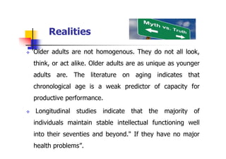 Realities
 Older adults are not homogenous. They do not all look,
think, or act alike. Older adults are as unique as younger
adults are. The literature on aging indicates that
chronological age is a weak predictor of capacity for
productive performance.
 Longitudinal studies indicate that the majority of
individuals maintain stable intellectual functioning well
into their seventies and beyond." If they have no major
health problems”.
 