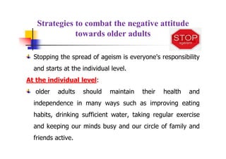Strategies to combat the negative attitude
towards older adults
Stopping the spread of ageism is everyone's responsibility
and starts at the individual level.
At the individual level:
older adults should maintain their health and
independence in many ways such as improving eating
habits, drinking sufficient water, taking regular exercise
and keeping our minds busy and our circle of family and
friends active.
 