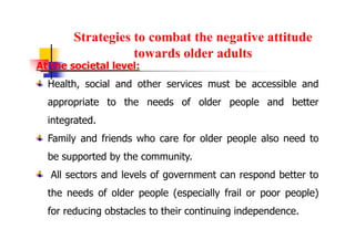 Strategies to combat the negative attitude
towards older adults
At the societal level:
Health, social and other services must be accessible and
appropriate to the needs of older people and better
integrated.
Family and friends who care for older people also need to
be supported by the community.
All sectors and levels of government can respond better to
the needs of older people (especially frail or poor people)
for reducing obstacles to their continuing independence.
 