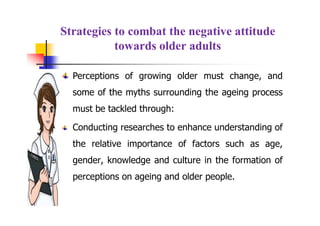 Strategies to combat the negative attitude
towards older adults
Perceptions of growing older must change, and
some of the myths surrounding the ageing process
must be tackled through:
Conducting researches to enhance understanding of
the relative importance of factors such as age,
gender, knowledge and culture in the formation of
perceptions on ageing and older people.
 