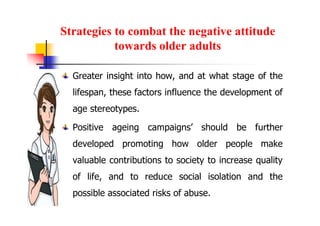 Strategies to combat the negative attitude
towards older adults
Greater insight into how, and at what stage of the
lifespan, these factors influence the development of
age stereotypes.
Positive ageing campaigns’ should be further
developed promoting how older people make
valuable contributions to society to increase quality
of life, and to reduce social isolation and the
possible associated risks of abuse.
 