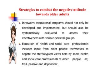 Strategies to combat the negative attitude
towards older adults
Innovative educational programs should not only be
developed and implemented, but should also be
systematically evaluated to assess their
effectiveness with various societal groups.
Education of health and social care professionals
includes input from older people themselves to
negate the stereotypical views held by some health
and social care professionals of older people as;
frail, passive and dependent.
 