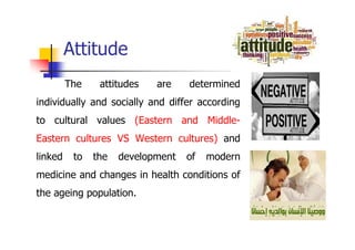 The attitudes are determined
individually and socially and differ according
to cultural values (Eastern and Middle-
Eastern cultures VS Western cultures) and
linked to the development of modern
medicine and changes in health conditions of
the ageing population.
Attitude
 