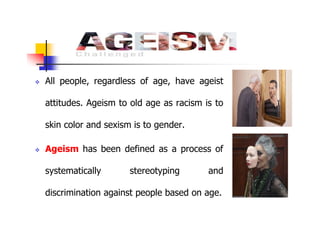  All people, regardless of age, have ageist
attitudes. Ageism to old age as racism is to
skin color and sexism is to gender.
 Ageism has been defined as a process of
systematically stereotyping and
discrimination against people based on age.
 
