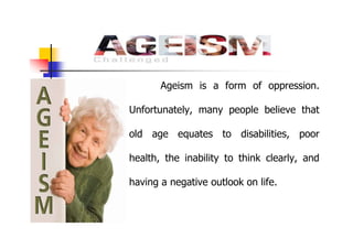 Ageism is a form of oppression.
Unfortunately, many people believe that
old age equates to disabilities, poor
health, the inability to think clearly, and
having a negative outlook on life.
 