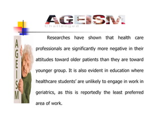 Researches have shown that health care
professionals are significantly more negative in their
attitudes toward older patients than they are toward
younger group. It is also evident in education where
healthcare students’ are unlikely to engage in work in
geriatrics, as this is reportedly the least preferred
area of work.
 