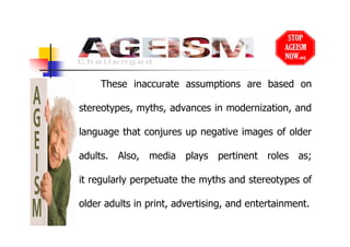 These inaccurate assumptions are based on
stereotypes, myths, advances in modernization, and
language that conjures up negative images of older
adults. Also, media plays pertinent roles as;
it regularly perpetuate the myths and stereotypes of
older adults in print, advertising, and entertainment.
 