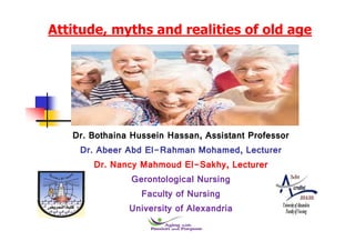 Attitude, myths and realities of old age
Dr. Bothaina Hussein Hassan, Assistant Professor
Dr. Abeer Abd El-Rahman Mohamed, Lecturer
Dr. Nancy Mahmoud El-Sakhy, Lecturer
Gerontological Nursing
Faculty of Nursing
University of Alexandria
 