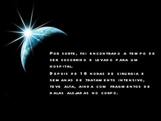 Por sorte, foi encontrado a tempo de ser socorrido e levado para um hospital.  Depois de 18 horas de cirurgia e semanas de tratamento intensivo, teve alta, ainda com fragmentos de balas alojadas no corpo.  