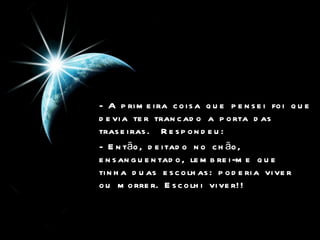 - A primeira coisa que pensei foi que devia ter trancado a porta das traseiras.  Respondeu:  - Então, deitado no chão, ensanguentado, lembrei-me que tinha duas escolhas: poderia viver ou morrer. Escolhi viver!!  