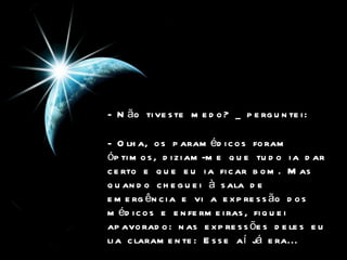 - Não tiveste medo? _ perguntei:  - Olha, os paramédicos foram óptimos, diziam-me que tudo ia dar certo e que eu ia ficar bom. Mas quando cheguei à sala de emergência e vi a expressão dos médicos e enfermeiras, fiquei apavorado: nas expressões deles eu lia claramente: Esse aí já era...  