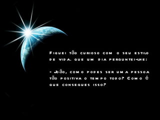 Fiquei tão curioso com o seu estilo de vida. que um dia perguntei-lhe:   - João, como podes ser uma pessoa tão positiva o tempo todo? Como é que consegues isso?   
