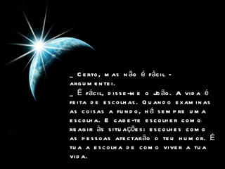 _ Certo, mas não é fácil - argumentei.   _ É fácil, disse-me o João. A vida é feita de escolhas. Quando examinas as coisas a fundo, há sempre uma escolha. E cabe-te escolher como reagir às situações: escolhes como as pessoas afectarão o teu humor. É tua a escolha de como viver a tua vida.   