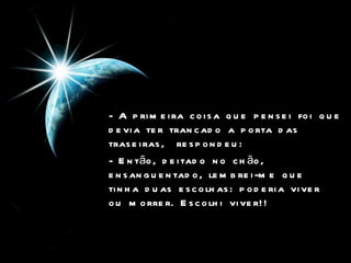 - A primeira coisa que pensei foi que devia ter trancado a porta das traseiras,  respondeu:  - Então, deitado no chão, ensanguentado, lembrei-me que tinha duas escolhas: poderia viver ou morrer. Escolhi viver!!  