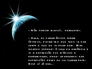 - Não tiveste medo?,  perguntei. - Olha, os paramédicos foram óptimos, diziam-me que tudo ia dar certo e que eu ia ficar bom. Mas quando cheguei à sala da urgência e vi a expressão dos médicos e enfermeiras, fiquei apavorado: nas expressões deles eu lia claramente: Esse aí já era...  