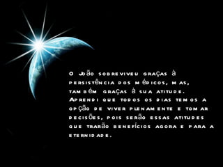 O João sobreviveu graças à persistência dos médicos, mas, também graças à sua atitude.  Aprendi que todos os dias temos a opção de viver plenamente e tomar decisões, pois serão essas atitudes que trarão benefícios agora e para a eternidade.  