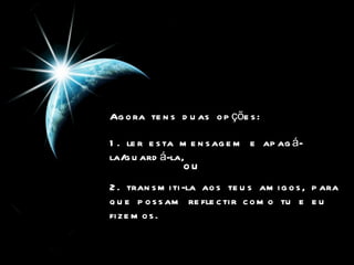 Agora tens duas opções:  1. ler esta mensagem e apagá-la/guardá-la, ou   2. transmiti-la aos teus amigos, para que possam reflectir como tu e eu fizemos.  