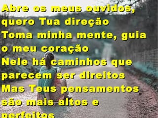 Abre os meus ouvidos,Abre os meus ouvidos,
quero Tua direçãoquero Tua direção
Toma minha mente, guiaToma minha mente, guia
o meu coraçãoo meu coração
Nele há caminhos queNele há caminhos que
parecem ser direitosparecem ser direitos
Mas Teus pensamentosMas Teus pensamentos
são mais altos esão mais altos e
 