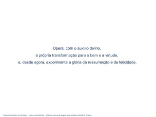 Fonte: Dimensões da Verdade – Labor intransferível – Espírito Joanna de Angelis pelo médium Divaldo P. Franco
Opera, com o auxílio divino,
a própria transformação para o bem e a virtude,
e, desde agora, experimenta a glória da ressurreição e da felicidade.
 