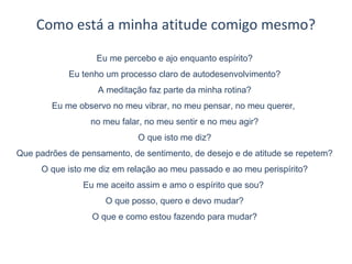 Como está a minha atitude comigo mesmo?
Eu me percebo e ajo enquanto espírito?
Eu tenho um processo claro de autodesenvolvimento?
A meditação faz parte da minha rotina?
Eu me observo no meu vibrar, no meu pensar, no meu querer,
no meu falar, no meu sentir e no meu agir?
O que isto me diz?
Que padrões de pensamento, de sentimento, de desejo e de atitude se repetem?
O que isto me diz em relação ao meu passado e ao meu perispírito?
Eu me aceito assim e amo o espírito que sou?
O que posso, quero e devo mudar?
O que e como estou fazendo para mudar?
 