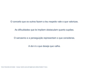 Fonte: Dimensões da Verdade – Cansaço- Espírito Joanna de Angelis pelo médium Divaldo P. Franco
O conceito que os outros fazem a teu respeito vale o que valorizas.
As dificuldades que te impõem obstaculam quanto supões.
O sarcasmo e a perseguição representam o que consideras.
A dor é o que deseja que valha.
 