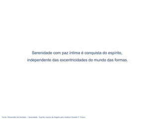 Fonte: Dimensões da Verdade – Serenidade - Espírito Joanna de Angelis pelo médium Divaldo P. Franco
Serenidade com paz íntima é conquista do espírito,
independente das excentricidades do mundo das formas.
 