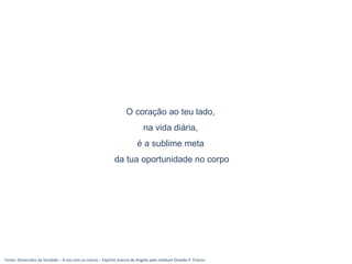 Fonte: Dimensões da Verdade – A sós com os outros – Espírito Joanna de Angelis pelo médium Divaldo P. Franco
O coração ao teu lado,
na vida diária,
é a sublime meta
da tua oportunidade no corpo
 