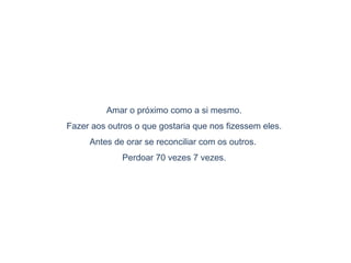 Amar o próximo como a si mesmo.
Fazer aos outros o que gostaria que nos fizessem eles.
Antes de orar se reconciliar com os outros.
Perdoar 70 vezes 7 vezes.
 
