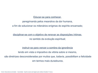 Fonte: Dimensões da Verdade – Serenidade - Espírito Joanna de Angelis pelo médium Divaldo P. Franco
Educar-se para conhecer,
peregrinando pelos meandros da dor humana,
a fim de solucionar os milenários enigmas do espírito encarnado;
disciplinar-se com o objetivo de renovar as disposições íntimas,
no sentido da evolução espiritual;
instruir-se para vencer a sombra da ignorância
tendo em vista o impositivo da vitória sobre si mesmo,
são diretrizes desconsideradas por muitos que, todavia, possibilitam a felicidade
em termos mais duradouros.
 