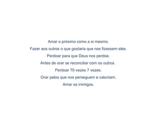 Amar o próximo como a si mesmo.
Fazer aos outros o que gostaria que nos fizessem eles.
Perdoar para que Deus nos perdoe.
Antes de orar se reconciliar com os outros.
Perdoar 70 vezes 7 vezes.
Orar pelos que nos perseguem e caluniam.
Amar os inimigos.
 