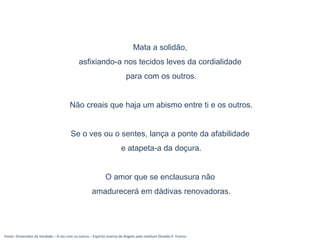Fonte: Dimensões da Verdade – A sós com os outros – Espírito Joanna de Angelis pelo médium Divaldo P. Franco
Mata a solidão,
asfixiando-a nos tecidos leves da cordialidade
para com os outros.
Não creais que haja um abismo entre ti e os outros.
Se o ves ou o sentes, lança a ponte da afabilidade
e atapeta-a da doçura.
O amor que se enclausura não
amadurecerá em dádivas renovadoras.
 