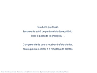 Fonte: Dimensões da Verdade – A sós com os outros / Médiuns em tormento – Espírito Joanna de Angelis pelo médium Divaldo P. Franco
Pelo bem que faças,
lentamente sairá do pantanal do desequilíbrio
onde o passado te precipitou …
Compreenderás que o receber é efeito do dar,
tanto quanto o colher é o resultado do plantar.
 