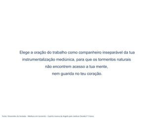 Fonte: Dimensões da Verdade – Médiuns em tormento – Espírito Joanna de Angelis pelo médium Divaldo P. Franco
Elege a oração do trabalho como companheiro inseparável da tua
instrumentalização mediúnica, para que os tormentos naturais
não encontrem acesso a tua mente,
nem guarida no teu coração.
 
