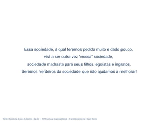 Essa sociedade, à qual teremos pedido muito e dado pouco,
virá a ser outra vez “nossa” sociedade,
sociedade madrasta para seus filhos, egoístas e ingratos.
Seremos herdeiros da sociedade que não ajudamos a melhorar!
Fonte: O prolema do ser, do destino e da dor – XVIII Justiça e responsabilidade – O problema do mal – Leon Dennis
 